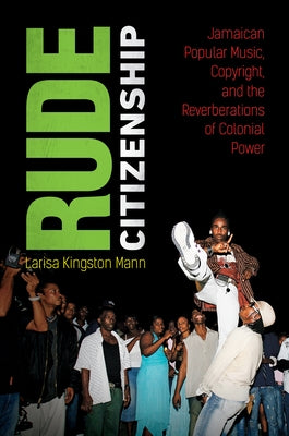 Rude Citizenship: Jamaican Popular Music, Copyright, and the Reverberations of Colonial Power by Mann, Larisa Kingston