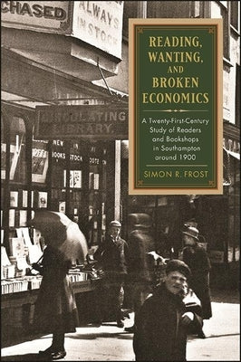 Reading, Wanting, and Broken Economics: A Twenty-First-Century Study of Readers and Bookshops in Southampton Around 1900 by Frost, Simon R.
