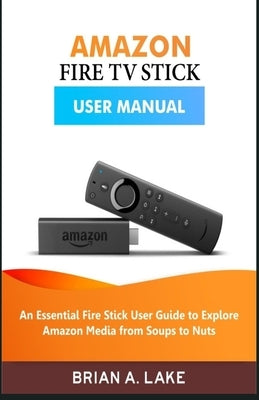 Amazon Fire TV Stick User Manual: An Essential Fire Stick User Guide to Explore Amazon Media from Soups to Nuts by Lake, Brian a.