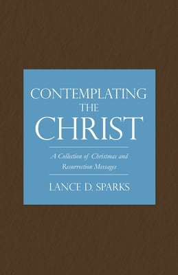 Contemplating the Christ: A Collection of Christmas and Resurrection Messages by Sparks, Lance D.