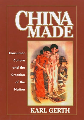 China Made: Consumer Culture and the Creation of the Nation by Gerth, Karl