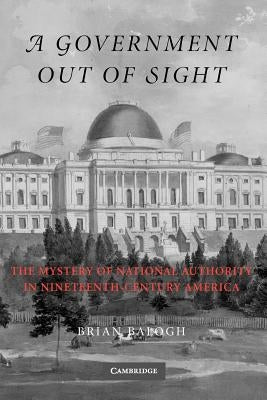 A Government Out of Sight: The Mystery of National Authority in Nineteenth-Century America by Balogh, Brian