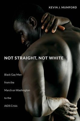Not Straight, Not White: Black Gay Men from the March on Washington to the AIDS Crisis by Mumford, Kevin
