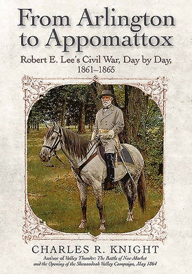 From Arlington to Appomattox: Robert E. Lee's Civil War, Day by Day, 1861-1865 by Knight, Charles R.