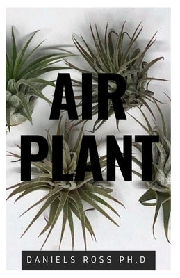 Air Plant: Everything You Need About Air plants: Understanding, Growing, Dispplaying, Uses and Care by Ross Ph. D., Daniels