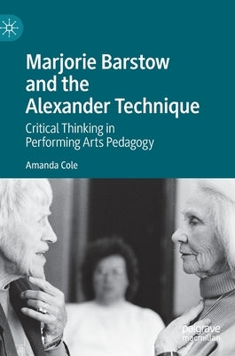 Marjorie Barstow and the Alexander Technique: Critical Thinking in Performing Arts Pedagogy by Cole, Amanda
