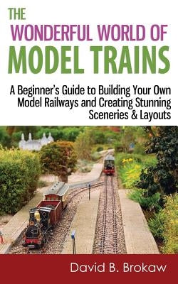 The Wonderful World of Model Trains: A Beginner's Guide to Building Your Own Model Railways and Creating Stunning Sceneries & Layouts by Brokaw, David B.