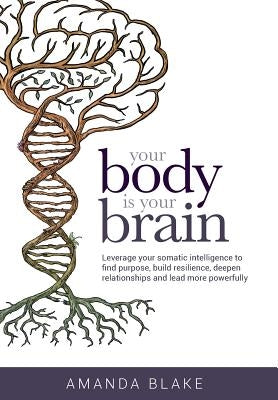 Your Body is Your Brain: Leverage Your Somatic Intelligence to Find Purpose, Build Resilience, Deepen Relationships and Lead More Powerfully by Blake, Amanda