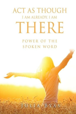 ACT as Though I Am Already, There I Am: Power of the Spoken Word by Byas, Julia