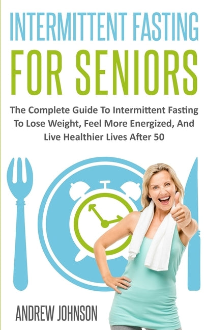 Intermittent Fasting For Seniors: The Complete Guide To Intermittent Fasting To Lose Weight, Feel More Energized, And Live Healthier Lives After 50 by Johnson, Andrew