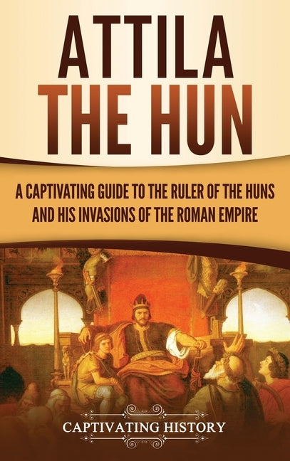 Attila the Hun: A Captivating Guide to the Ruler of the Huns and His Invasions of the Roman Empire by History, Captivating