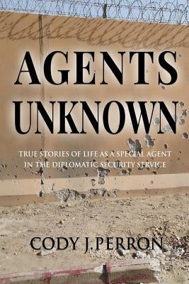 Agents Unknown: True Stories of Life as a Special Agent in the Diplomatic Security Service by Perron, Cody J.