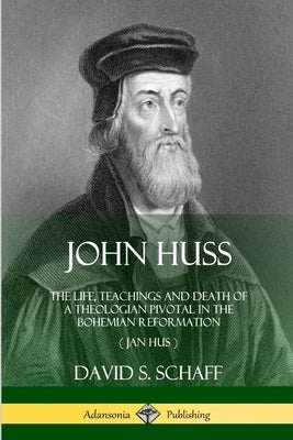 John Huss: The Life, Teachings and Death of a Theologian Pivotal in the Bohemian Reformation (Jan Hus) by Schaff, David S.