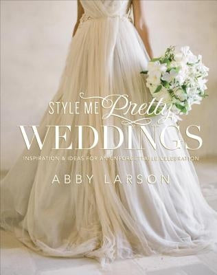 Style Me Pretty Weddings: Inspiration & Ideas for an Unforgettable Celebration by Larson, Abby