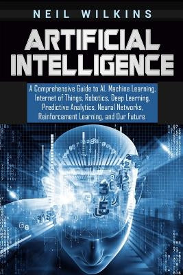 Artificial Intelligence: A Comprehensive Guide to AI, Machine Learning, Internet of Things, Robotics, Deep Learning, Predictive Analytics, Neur by Wilkins, Neil