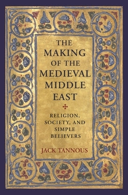 The Making of the Medieval Middle East: Religion, Society, and Simple Believers by Tannous, Jack