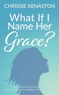 What If I Name Her Grace?: How to Pursue Jesus Every Day & Find God's Grace Even When You Miss the Mark by Kenaston, Chrissie