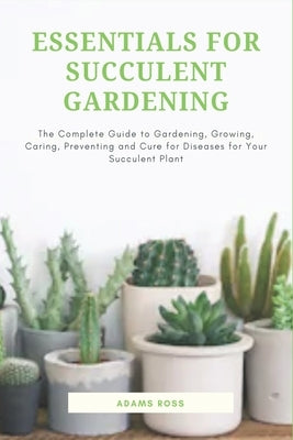 Essentials for Succulent Gardening: The Complete Guide to Gardening, Growing, Caring, Preventing and Cure for Diseases for Your Succulent Plant by Ross, Adams