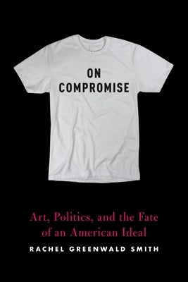 On Compromise: Art, Politics, and the Fate of an American Ideal by Greenwald Smith, Rachel