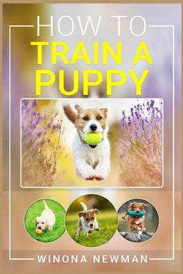 How To Train A Puppy: Learn Everything You Need to Know to Raise a Well-Behaved Dog, Including the Basics of Obedience, How to Give Directio by Newman, Winona