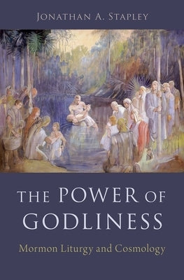 The Power of Godliness: Mormon Liturgy and Cosmology by Stapley, Jonathan