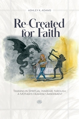 Re-Created for Faith: Training in Spiritual Warfare through a Mother's Heavenly Assignment by Adams, Ashley K.