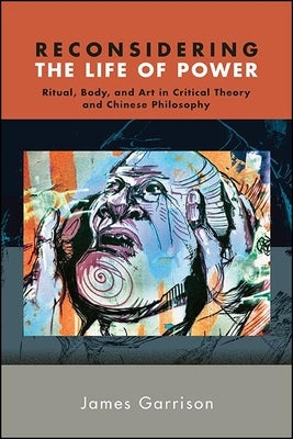 Reconsidering the Life of Power: Ritual, Body, and Art in Critical Theory and Chinese Philosophy by Garrison, James