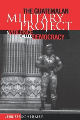 Guatemalan Military Project: A Violence Called Democracy by Schirmer, Jennifer