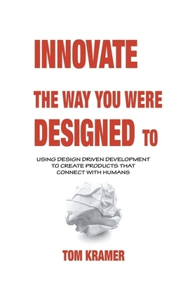 Innovate the Way You Were Designed To: Using Design Driven Development to Create Products That Connect with Humans by Kramer, Tom