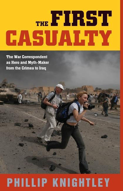 The First Casualty: The War Correspondent as Hero and Myth-Maker from the Crimea to Iraq by Knightley, Phillip