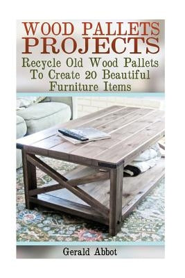 Wood Pallets Projects: Recycle Old Wood Pallets To Create 20 Beautiful Furniture Items: (Household Hacks, DIY Projects, Woodworking, DIY Idea by Abbot, Gerald