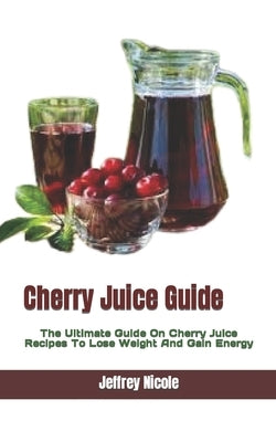 Cherry Juice Guide: The Ultimate Guide On Cherry Juice Recipes To Lose Weight And Gain Energy by Nicole, Jeffrey