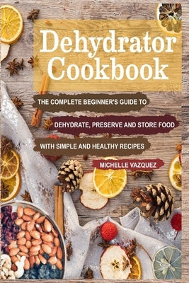 Dehydrator Cookbook: The Complete Beginner's Guide to Dehydrate, Preserve and Store Food with Simple and Healthy Recipes by Vazquez, Michelle