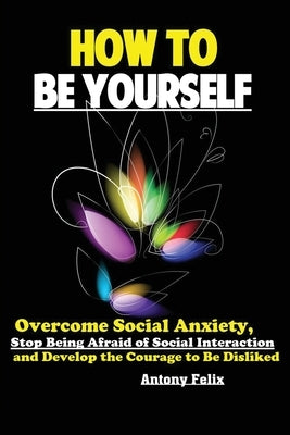 How To Be Yourself: Overcome Social Anxiety, Stop Being Afraid of Social Interaction and Develop the Courage to Be Disliked by Antony, Felix