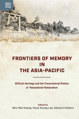 Frontiers of Memory in the Asia-Pacific: Difficult Heritage and the Transnational Politics of Postcolonial Nationalism by Huang, Shu-Mei