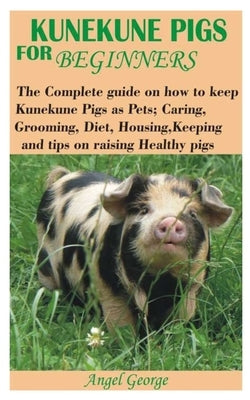 Kunekune Pigs for Beginners: The Complete guide on how to keep Kunekune Pigs as Pets; Caring, Grooming, Diet, Housing, Keeping and tips on raising by George, Angel