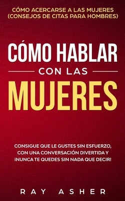 Cómo Hablar con las Mujeres: Consigue que Le Gustes Sin Esfuerzo, con una Conversación Divertida y ¡Nunca Te Quedes Sin Nada que Decir! Cómo Acerca by Asher, Ray