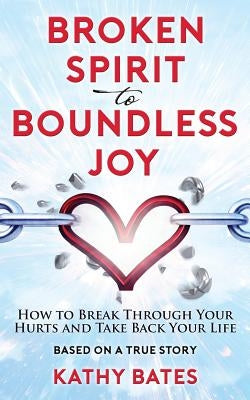 Broken Spirit to Boundless Joy: How to Break Through Your Hurts and Take Back Your Life by Bates, Kathy