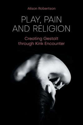 Play, Pain and Religion: Creating Gestalt through Kink Encounter by Robertson, Alison