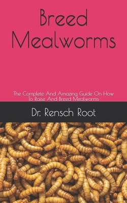 Breed Mealworms: The Complete And Amazing Guide On How To Raise And Breed Mealworms by Root, Rensch