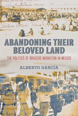 Abandoning Their Beloved Land: The Politics of Bracero Migration in Mexico by Garc&#237;a, Alberto