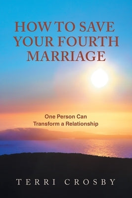 How to Save Your Fourth Marriage: One Person Can Transform a Relationship by Crosby, Terri