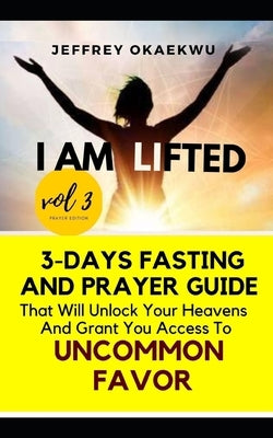 I Am Lifted: 3-Days Fasting and Prayer Guide That Will Unlock Your Heavens and Grant You Access to Uncommon Favor Volume 3 by Okaekwu, Jeffrey