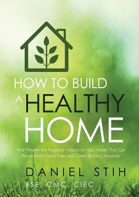How to Build a Healthy Home: And Prevent the Negative Impacts on Your Health that Can Result from Poorly Executed Green Building Initiatives by Stih, Daniel