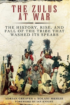 The Zulus at War: The History, Rise, and Fall of the Tribe That Washed Its Spears by Greaves, Adrian