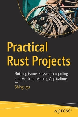 Practical Rust Projects: Building Game, Physical Computing, and Machine Learning Applications by Lyu, Shing