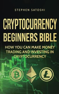 Cryptocurrency Beginners Bible: How You Can Make Money Trading and Investing in Cryptocurrency by Satoshi, Stephen