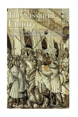 The Sassanid Empire: The History and Legacy of the Neo-Persian Empire Before the Arab Conquest and Rise of Islam by Charles River Editors