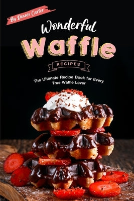 Wonderful Waffle Recipes: The Ultimate Recipe Book for Every True Waffle Lover by Carter, Dennis