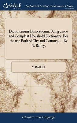 Dictionarium Domesticum, Being a new and Compleat Houshold Dictionary. For the use Both of City and Country. ... By N. Bailey, by Bailey, N.